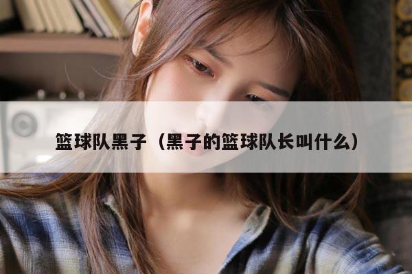 篮球队黑子（黑子的篮球队长叫什么）