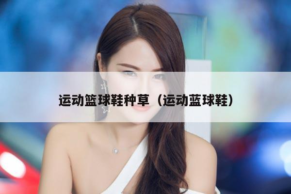 运动篮球鞋种草（运动蓝球鞋）