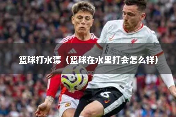 篮球打水漂（篮球在水里打会怎么样）